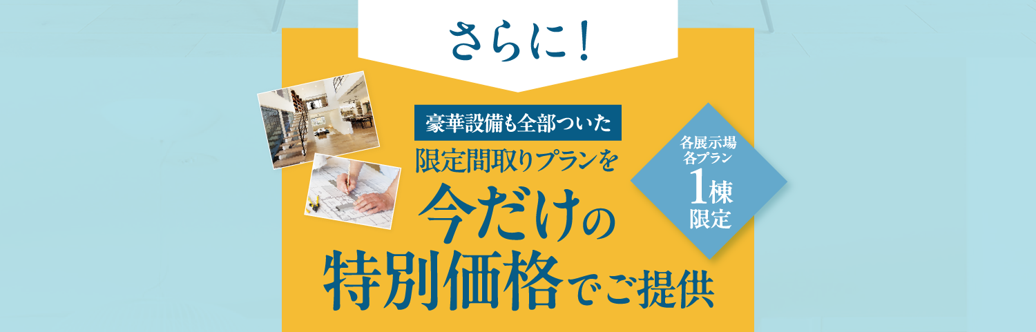 さらに豪華設備も全部ついた限定間取りプランを今だけ特別価格でご提供【各展示場各プラン1棟限定】