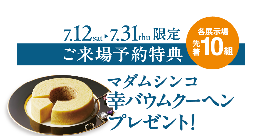 各展示場先着10組 ご来場特典【マダムシンコ幸バウムクーヘン】プレゼント！（7/12（土）～7/31（木）限定）